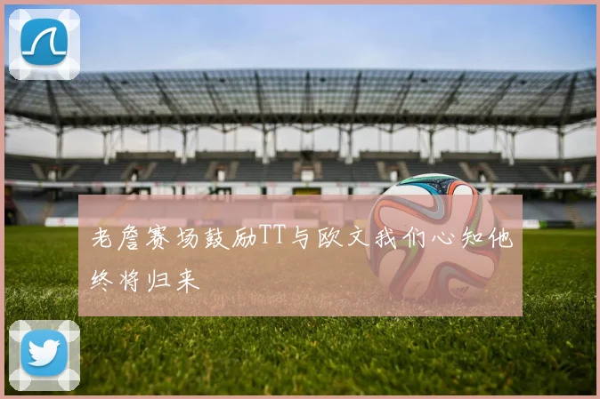 老詹赛场鼓励TT与欧文我们心知他终将归来