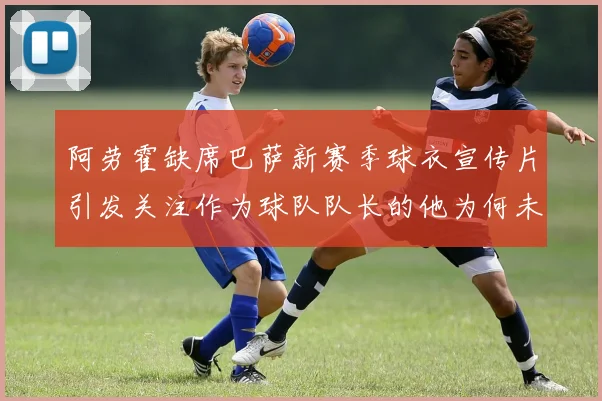 阿劳霍缺席巴萨新赛季球衣宣传片引发关注作为球队队长的他为何未现身