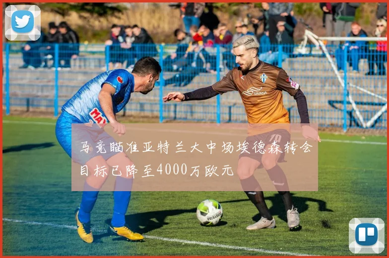 马竞瞄准亚特兰大中场埃德森转会目标已降至4000万欧元