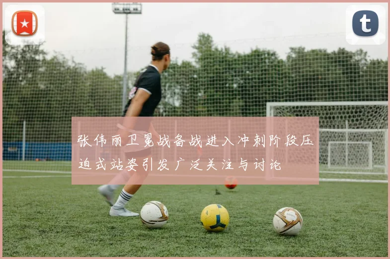 张伟丽卫冕战备战进入冲刺阶段压迫式站姿引发广泛关注与讨论