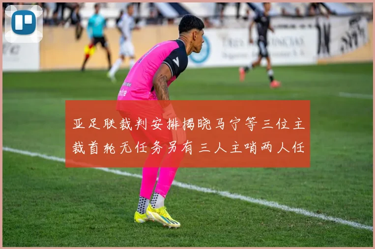 亚足联裁判安排揭晓马宁等三位主裁首轮无任务另有三人主哨两人任四官