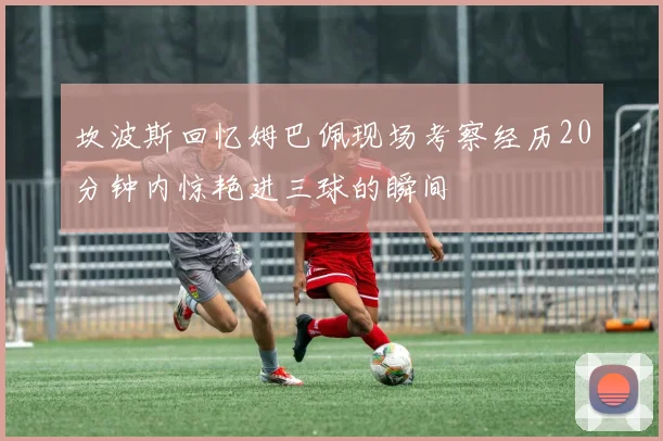 坎波斯回忆姆巴佩现场考察经历20分钟内惊艳进三球的瞬间