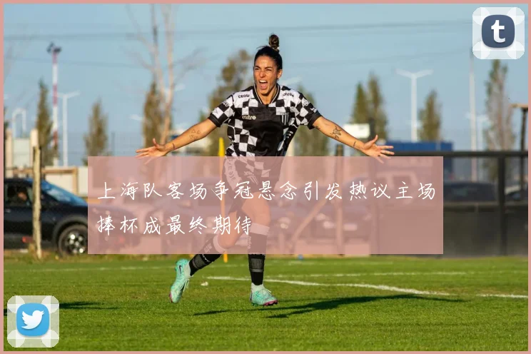上海队客场争冠悬念引发热议主场捧杯成最终期待