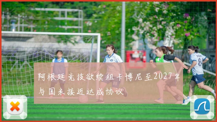 阿根廷竞技欲续租卡博尼至2027年与国米接近达成协议