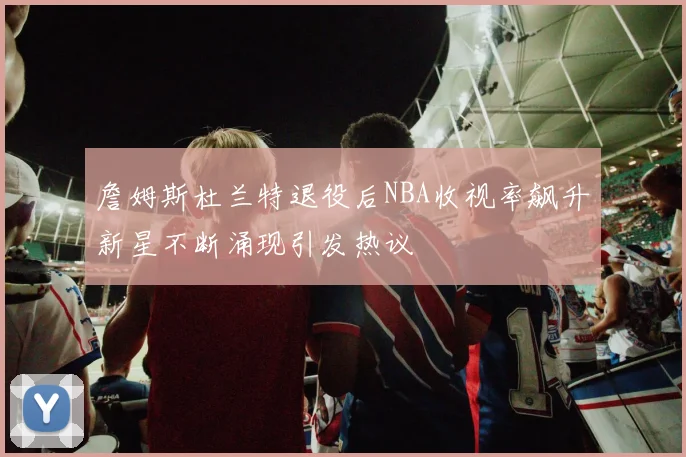 詹姆斯杜兰特退役后NBA收视率飙升新星不断涌现引发热议
