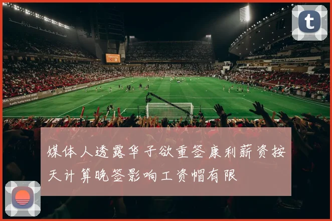 媒体人透露华子欲重签康利薪资按天计算晚签影响工资帽有限