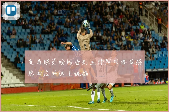 皇马球员纷纷告别主帅阿韦洛亚感恩回应并送上祝福