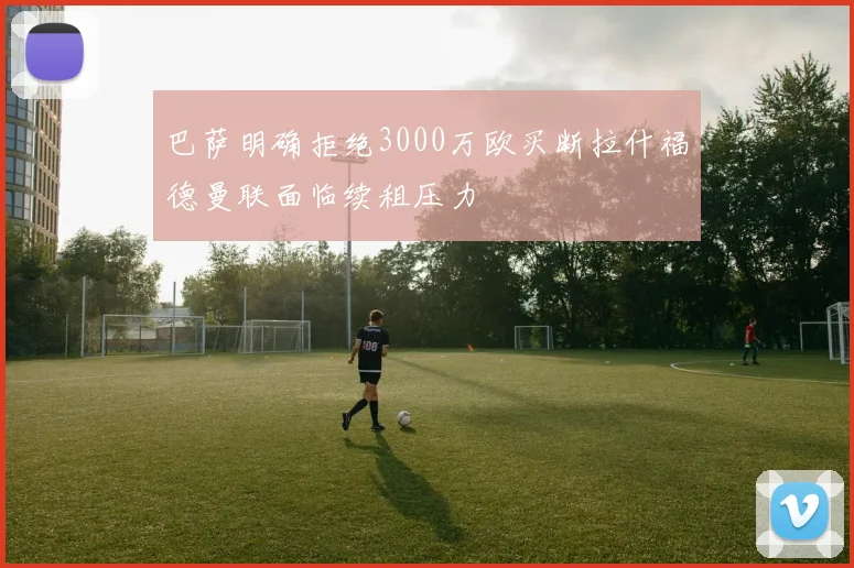 巴萨明确拒绝3000万欧买断拉什福德曼联面临续租压力