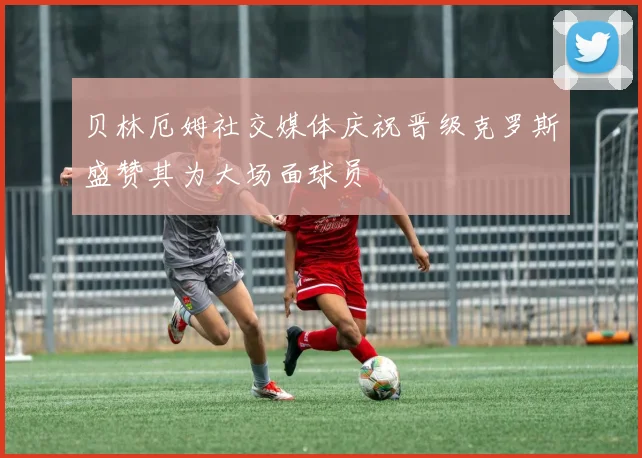 贝林厄姆社交媒体庆祝晋级克罗斯盛赞其为大场面球员