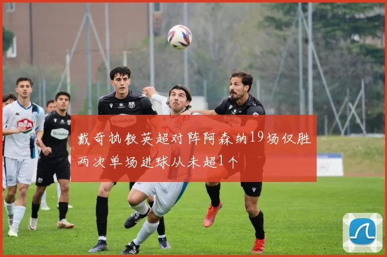 戴奇执教英超对阵阿森纳19场仅胜两次单场进球从未超1个