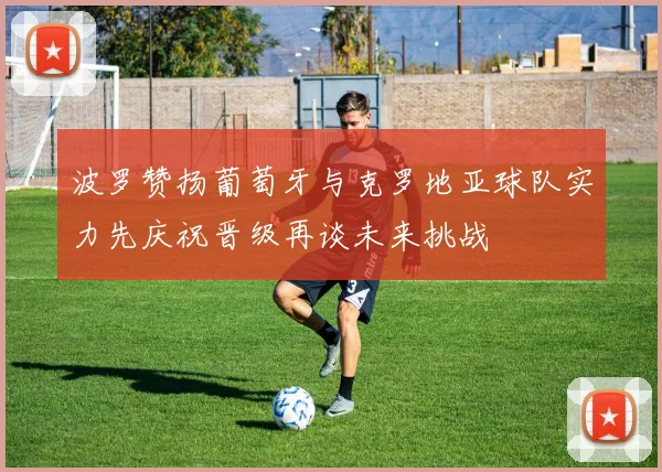 波罗赞扬葡萄牙与克罗地亚球队实力先庆祝晋级再谈未来挑战