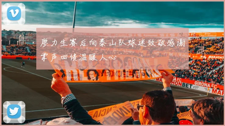 廖力生赛后向泰山队球迷致敬感谢掌声回馈温暖人心