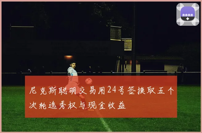 尼克斯聪明交易用24号签换取五个次轮选秀权与现金收益