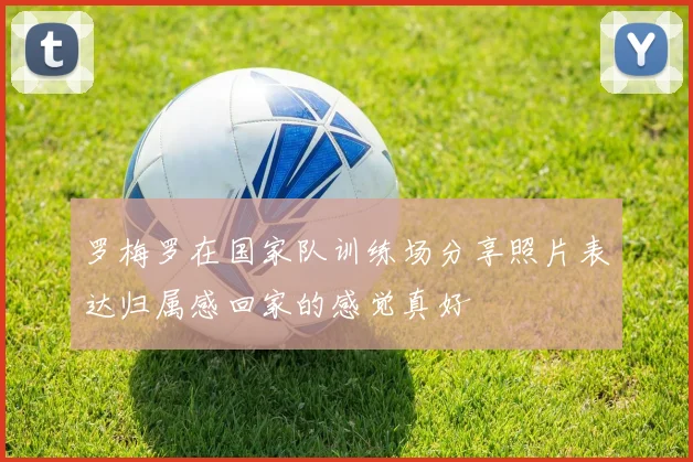 罗梅罗在国家队训练场分享照片表达归属感回家的感觉真好