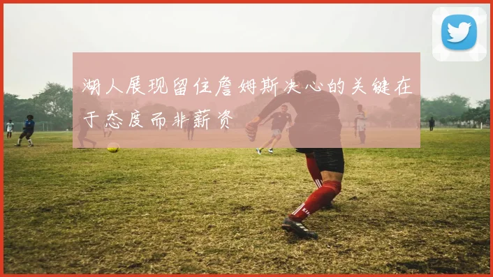 湖人展现留住詹姆斯决心的关键在于态度而非薪资