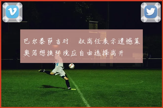 巴尔泰萨吉对囧叔离任表示遗憾莱奥若想换环境应自由选择离开