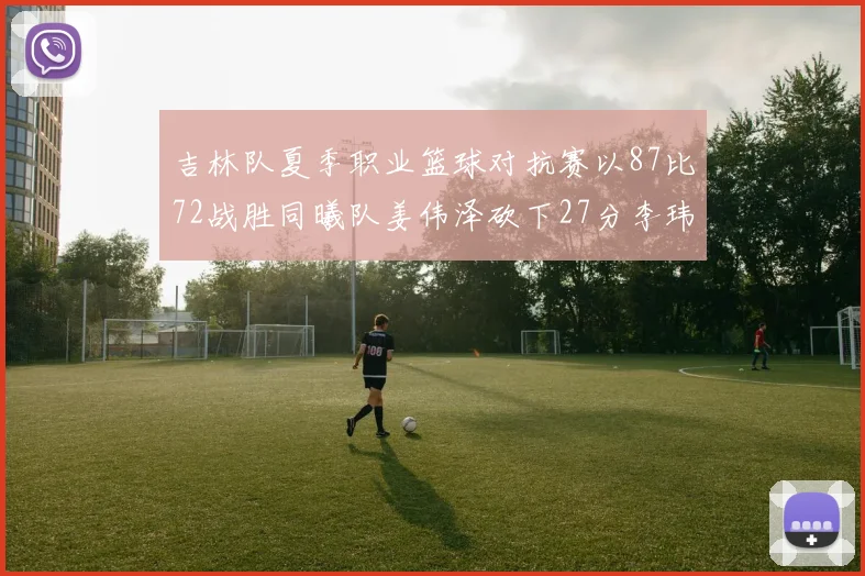 吉林队夏季职业篮球对抗赛以87比72战胜同曦队姜伟泽砍下27分李玮颢贡献20分