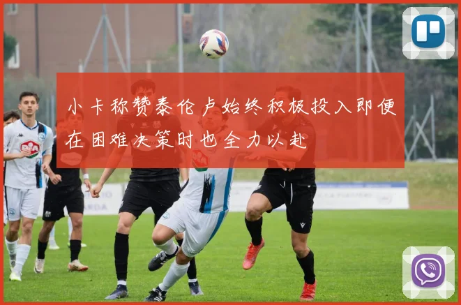 小卡称赞泰伦卢始终积极投入即便在困难决策时也全力以赴