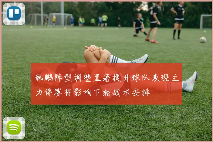 韩鹏阵型调整显著提升球队表现主力停赛将影响下轮战术安排